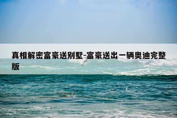 真相解密富豪送别墅-富豪送出一辆奥迪完整版