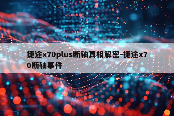 捷途x70plus断轴真相解密-捷途x70断轴事件