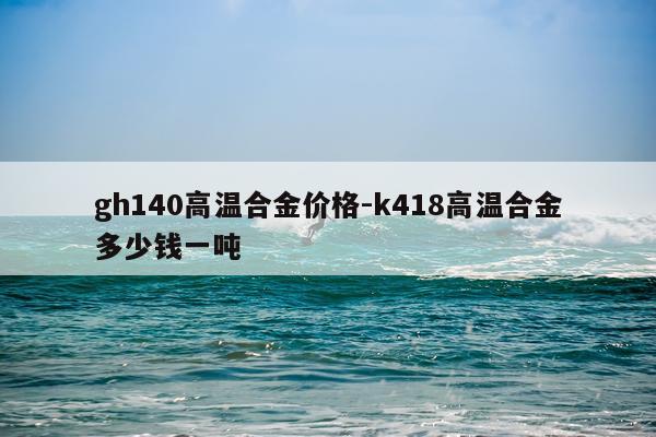gh140高温合金价格-k418高温合金多少钱一吨