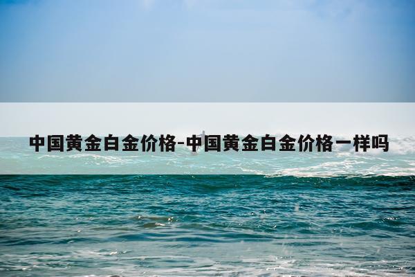 中国黄金白金价格-中国黄金白金价格一样吗