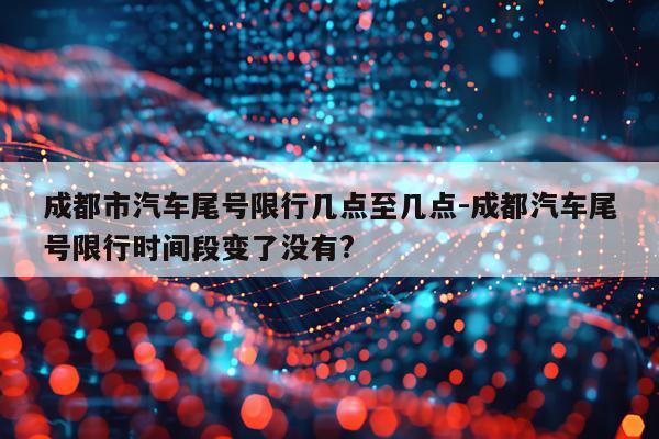 成都市汽车尾号限行几点至几点-成都汽车尾号限行时间段变了没有?