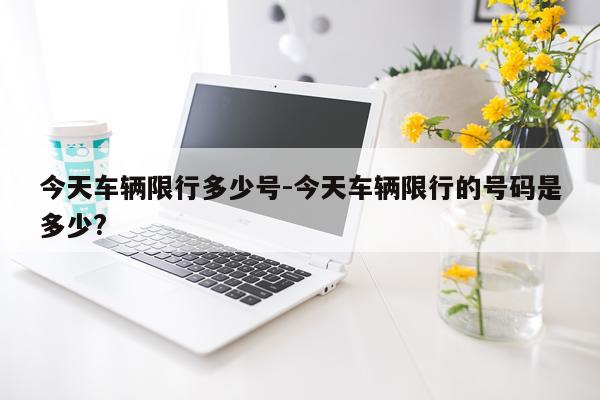 今天车辆限行多少号-今天车辆限行的号码是多少?