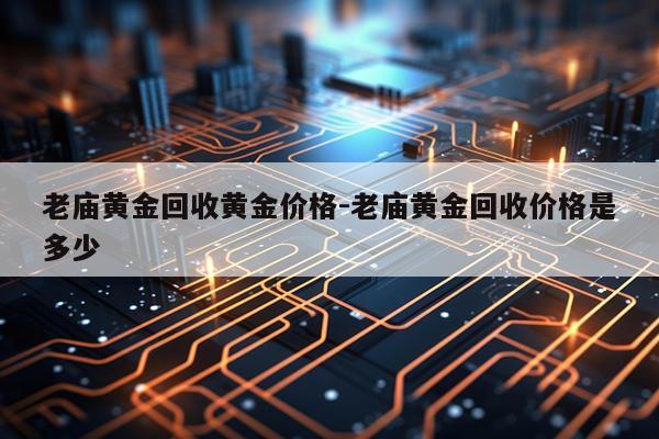 老庙黄金回收黄金价格-老庙黄金回收价格是多少