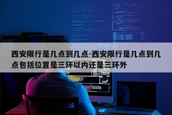 西安限行是几点到几点-西安限行是几点到几点包括位置是三环以内还是三环外