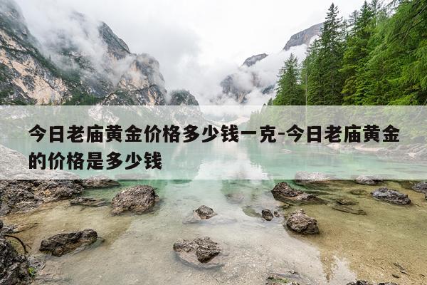 今日老庙黄金价格多少钱一克-今日老庙黄金的价格是多少钱