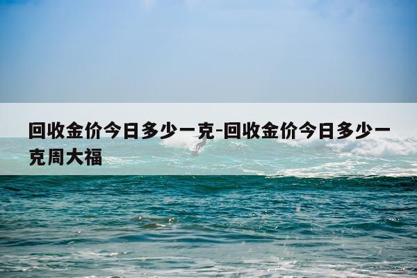 回收金价今日多少一克-回收金价今日多少一克周大福