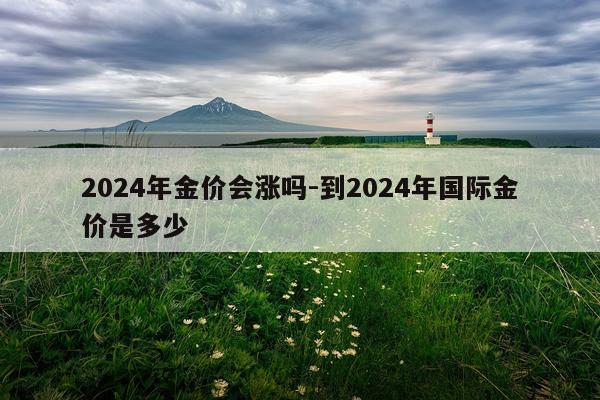 2024年金价会涨吗-到2024年国际金价是多少