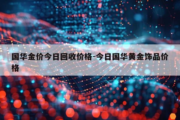 国华金价今日回收价格-今日国华黄金饰品价格