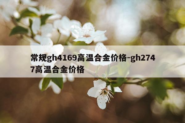 常规gh4169高温合金价格-gh2747高温合金价格