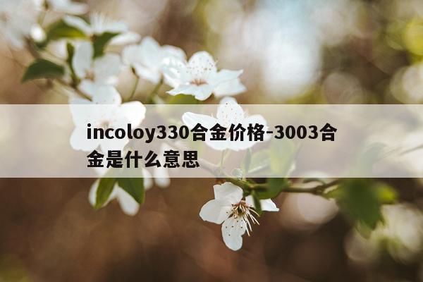 incoloy330合金价格-3003合金是什么意思