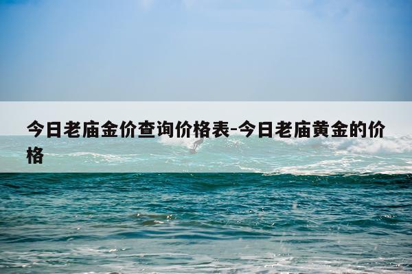 今日老庙金价查询价格表-今日老庙黄金的价格