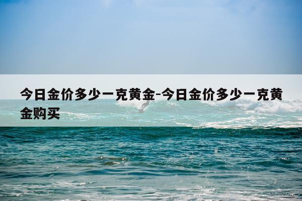 今日金价多少一克黄金-今日金价多少一克黄金购买
