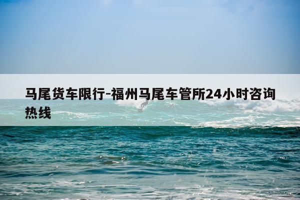 马尾货车限行-福州马尾车管所24小时咨询热线