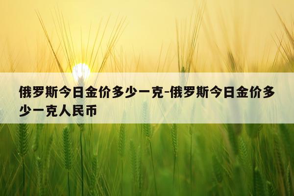 俄罗斯今日金价多少一克-俄罗斯今日金价多少一克人民币
