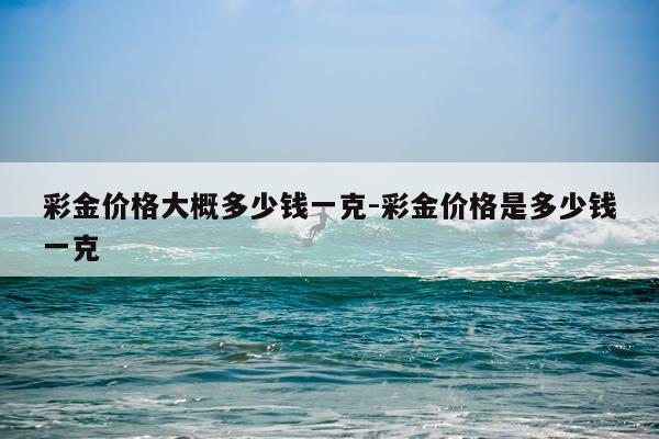 彩金价格大概多少钱一克-彩金价格是多少钱一克