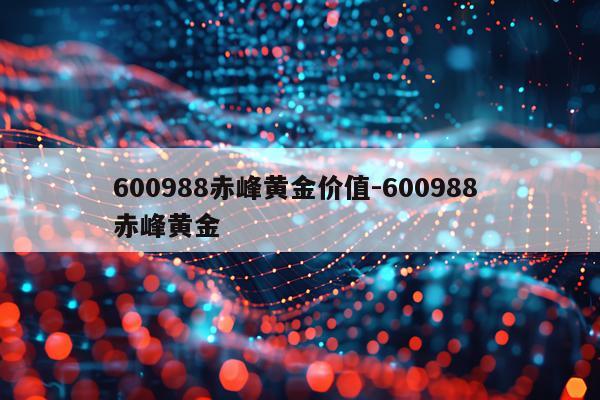 600988赤峰黄金价值-600988 赤峰黄金