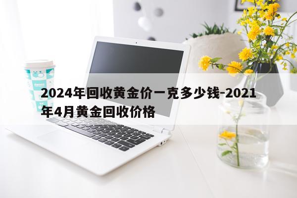 2024年回收黄金价一克多少钱-2021年4月黄金回收价格