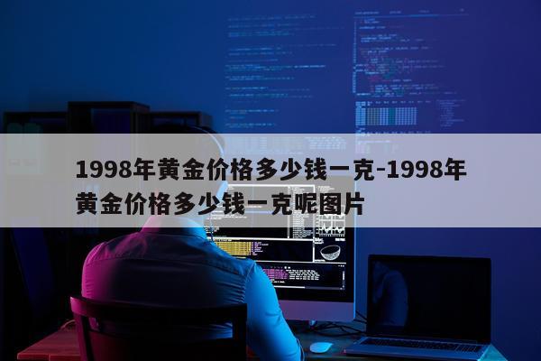 1998年黄金价格多少钱一克-1998年黄金价格多少钱一克呢图片