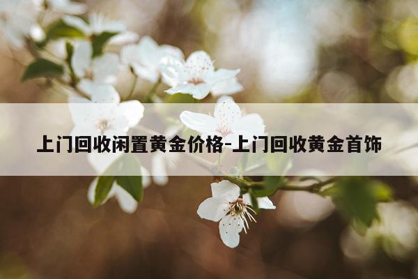 上门回收闲置黄金价格-上门回收黄金首饰