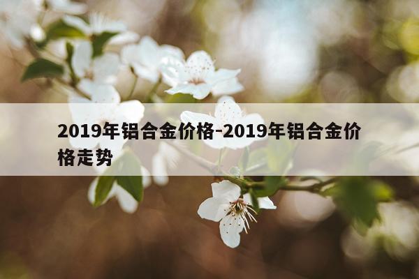 2019年铝合金价格-2019年铝合金价格走势