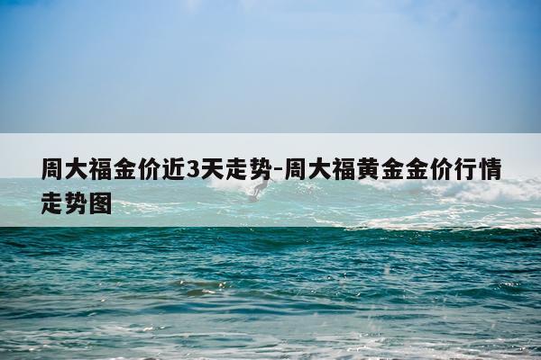 周大福金价近3天走势-周大福黄金金价行情走势图