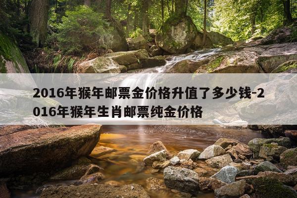 2016年猴年邮票金价格升值了多少钱-2016年猴年生肖邮票纯金价格