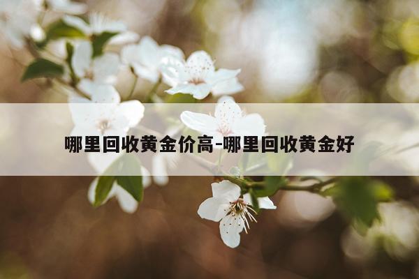 哪里回收黄金价高-哪里回收黄金好