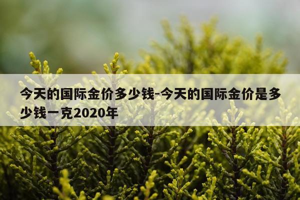 今天的国际金价多少钱-今天的国际金价是多少钱一克2020年