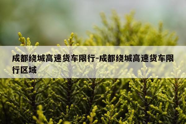 成都绕城高速货车限行-成都绕城高速货车限行区域