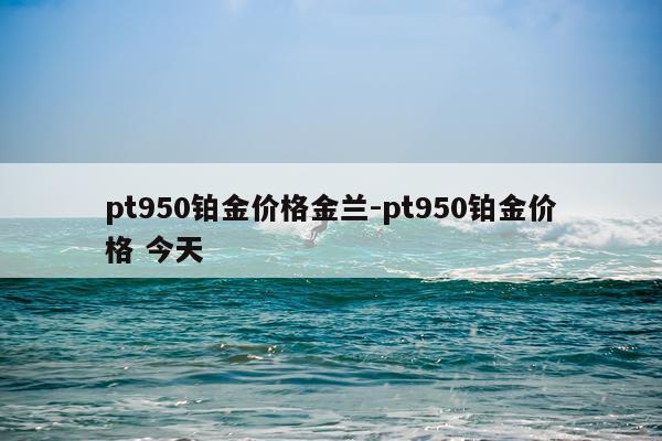 pt950铂金价格金兰-pt950铂金价格 今天
