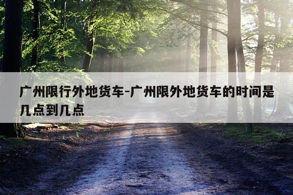 广州限行外地货车-广州限外地货车的时间是几点到几点