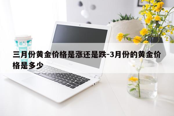 三月份黄金价格是涨还是跌-3月份的黄金价格是多少