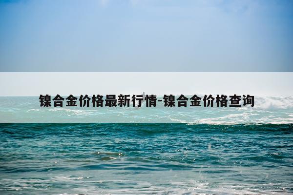 镍合金价格最新行情-镍合金价格查询
