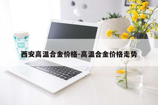 西安高温合金价格-高温合金价格走势