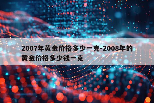 2007年黄金价格多少一克-2008年的黄金价格多少钱一克
