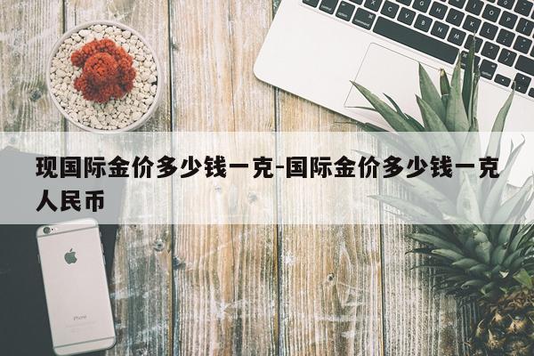 现国际金价多少钱一克-国际金价多少钱一克人民币