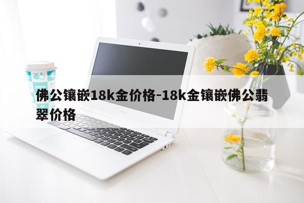 佛公镶嵌18k金价格-18k金镶嵌佛公翡翠价格