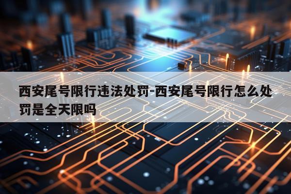 西安尾号限行违法处罚-西安尾号限行怎么处罚是全天限吗