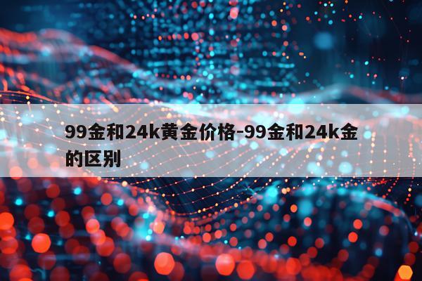 99金和24k黄金价格-99金和24k金的区别