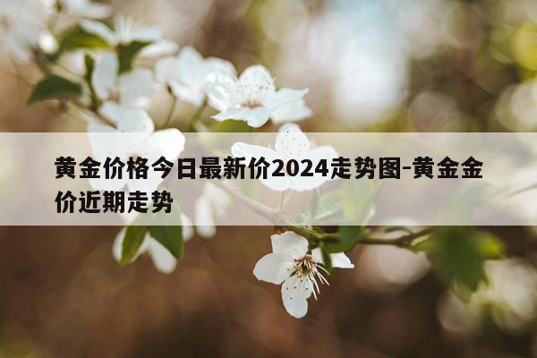 黄金价格今日最新价2024走势图-黄金金价近期走势