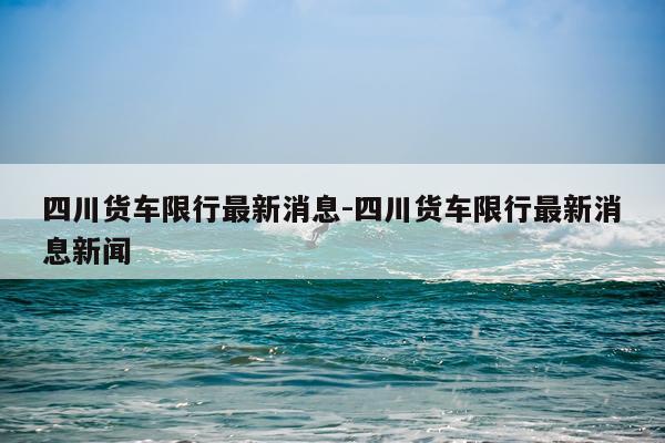四川货车限行最新消息-四川货车限行最新消息新闻