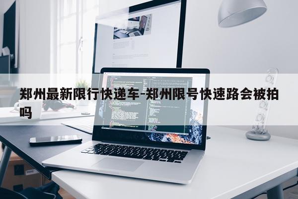 郑州最新限行快递车-郑州限号快速路会被拍吗