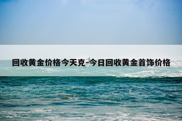 回收黄金价格今天克-今日回收黄金首饰价格